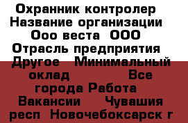 Охранник-контролер › Название организации ­ Ооо веста, ООО › Отрасль предприятия ­ Другое › Минимальный оклад ­ 50 000 - Все города Работа » Вакансии   . Чувашия респ.,Новочебоксарск г.